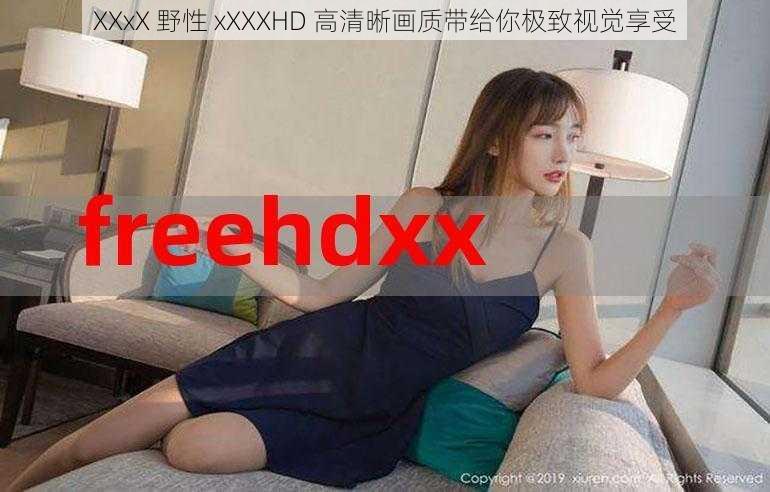 XXxX 野性 xXXXHD 高清晰画质带给你极致视觉享受