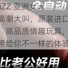 jiZZ 亚洲女人高潮大叫，原装进口，高品质情趣玩具，带给你不一样的体验