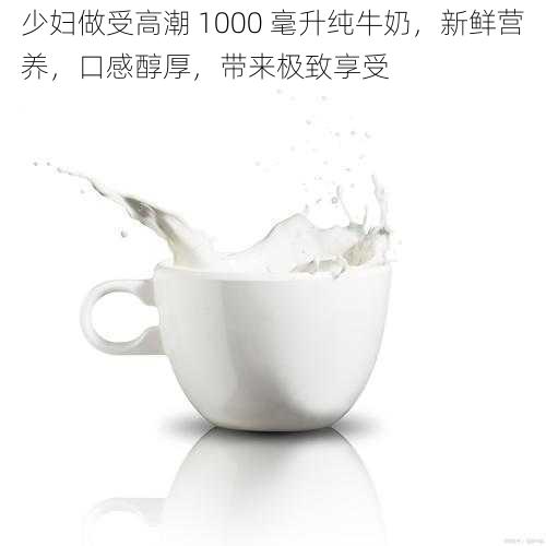 少妇做受高潮 1000 毫升纯牛奶，新鲜营养，口感醇厚，带来极致享受